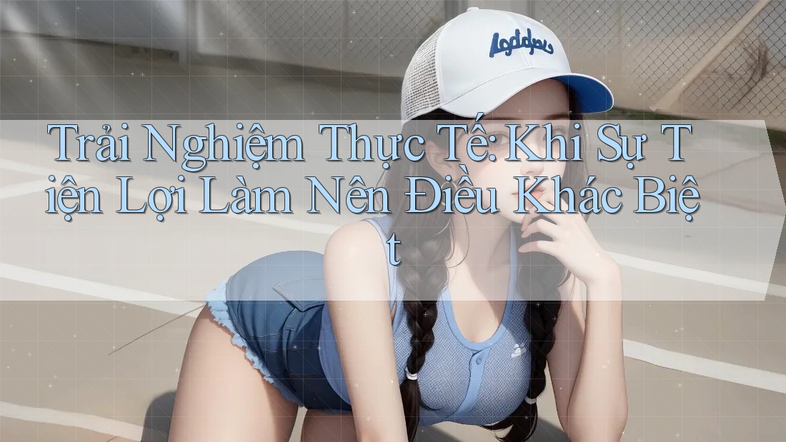 Trải Nghiệm Thực Tế: Khi Sự Tiện Lợi Làm Nên Điều Khác Biệt