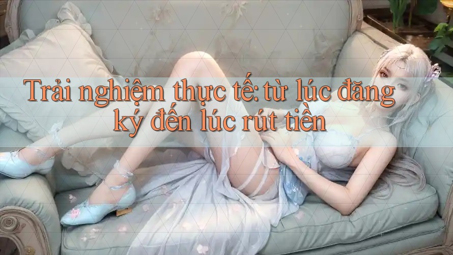 Trải nghiệm thực tế: từ lúc đăng ký đến lúc rút tiền