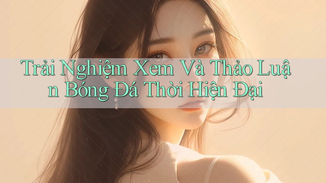 Trải Nghiệm Xem Và Thảo Luận Bóng Đá Thời Hiện Đại