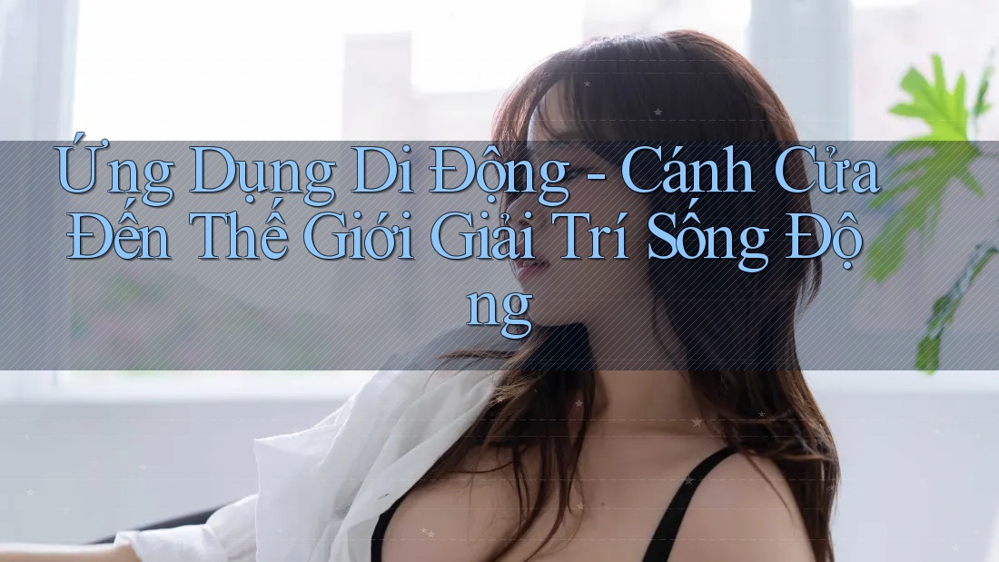 Ứng Dụng Di Động: Cánh Cửa Đến Thế Giới Giải Trí Sống Động