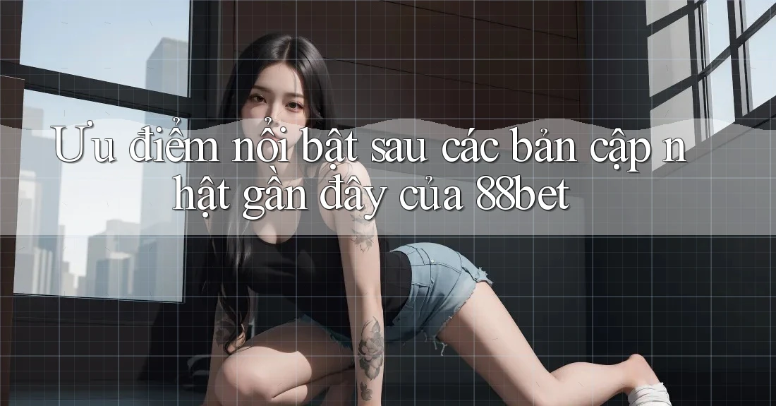 Ưu điểm nổi bật sau các bản cập nhật gần đây của 88bet