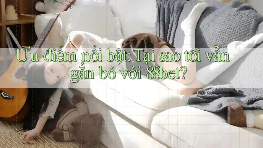 Ưu điểm nổi bật: Tại sao tôi vẫn gắn bó với 88bet?