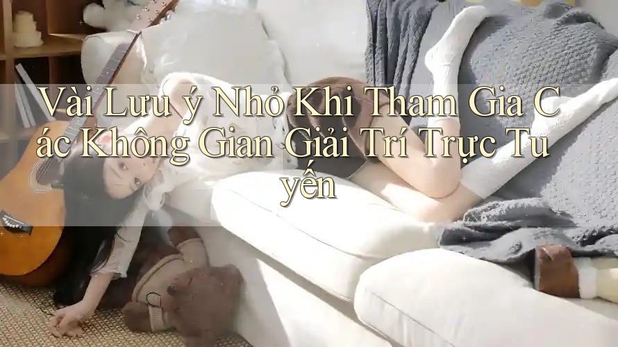 Vài Lưu ý Nhỏ Khi Tham Gia Các Không Gian Giải Trí Trực Tuyến