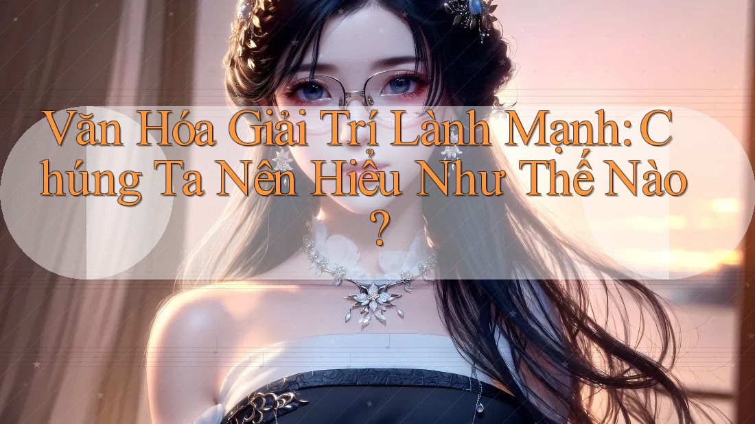 Văn Hóa Giải Trí Lành Mạnh: Chúng Ta Nên Hiểu Như Thế Nào?