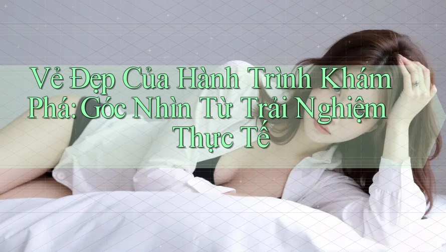 Vẻ Đẹp Của Hành Trình Khám Phá: Góc Nhìn Từ Trải Nghiệm Thực Tế Vẻ Đẹp Của Hành Trình Khám Phá: Góc Nhìn Từ Trải Nghiệm Thực Tế