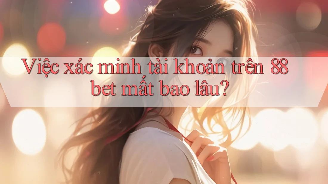 Việc xác minh tài khoản trên 88bet mất bao lâu?