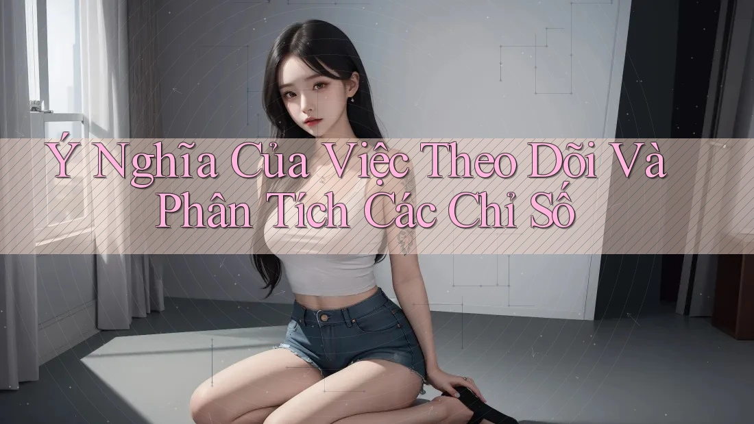 Ý Nghĩa Của Việc Theo Dõi Và Phân Tích Các Chỉ Số